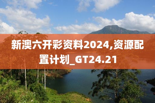新澳六开彩资料2024,资源配置计划_GT24.21