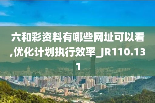 六和彩资料有哪些网址可以看,优化计划执行效率_JR110.131