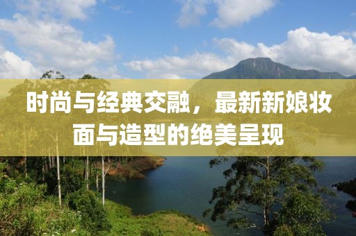 时尚与经典交融，最新新娘妆面与造型的绝美呈现