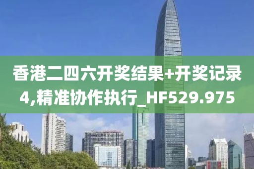 香港二四六开奖结果+开奖记录4,精准协作执行_HF529.975