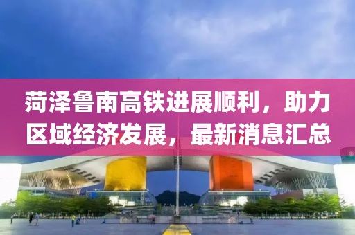 菏泽鲁南高铁进展顺利，助力区域经济发展，最新消息汇总