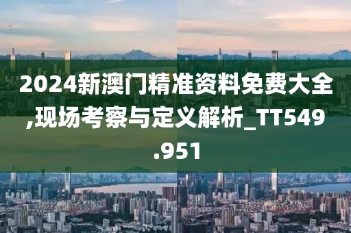 2024新澳门精准资料免费大全,现场考察与定义解析_TT549.951