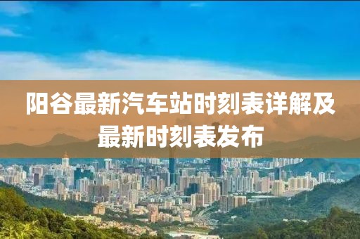 阳谷最新汽车站时刻表详解及最新时刻表发布