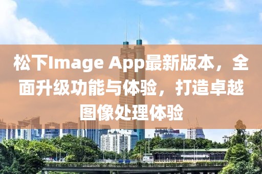 松下Image App最新版本，全面升级功能与体验，打造卓越图像处理体验