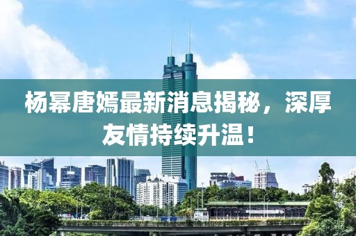 杨幂唐嫣最新消息揭秘，深厚友情持续升温！