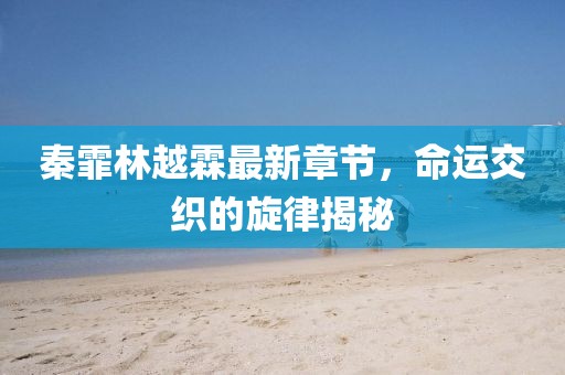 秦霏林越霖最新章节，命运交织的旋律揭秘