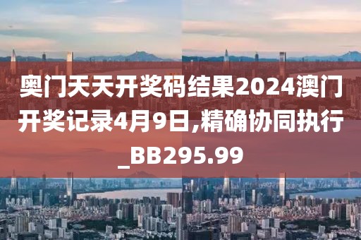 奥门天天开奖码结果2024澳门开奖记录4月9日,精确协同执行_BB295.99