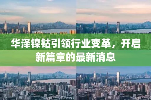 华泽镍钴引领行业变革，开启新篇章的最新消息