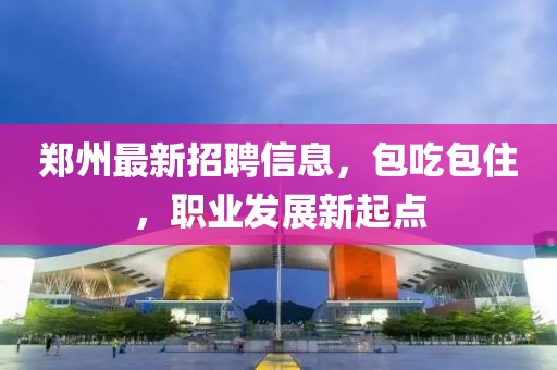 郑州最新招聘信息，包吃包住，职业发展新起点