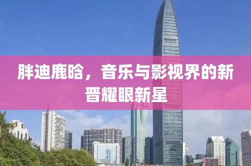 胖迪鹿晗，音乐与影视界的新晋耀眼新星