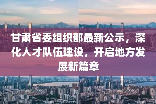 甘肃省委组织部最新公示，深化人才队伍建设，开启地方发展新篇章