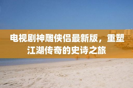 电视剧神雕侠侣最新版，重塑江湖传奇的史诗之旅