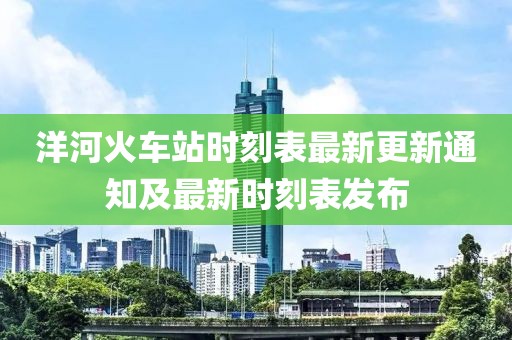 洋河火车站时刻表最新更新通知及最新时刻表发布