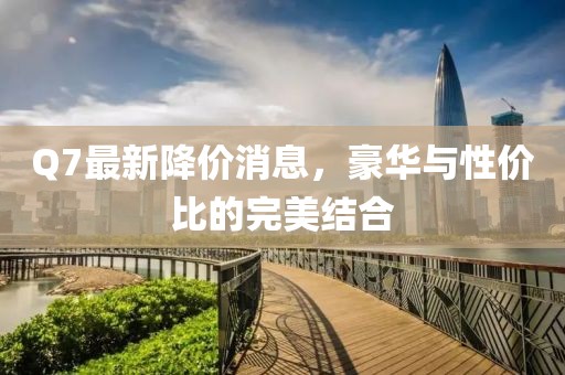 Q7最新降价消息，豪华与性价比的完美结合