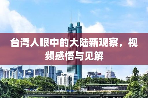 台湾人眼中的大陆新观察，视频感悟与见解