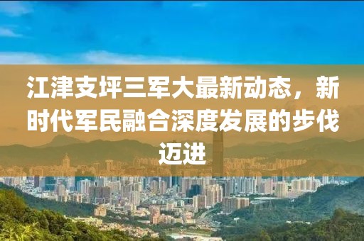江津支坪三军大最新动态，新时代军民融合深度发展的步伐迈进