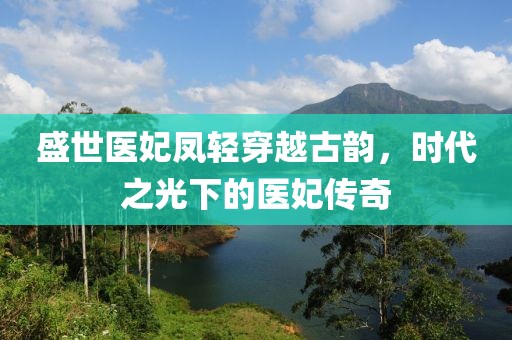 盛世医妃凤轻穿越古韵，时代之光下的医妃传奇