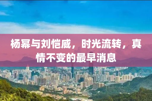 杨幂与刘恺威，时光流转，真情不变的最早消息