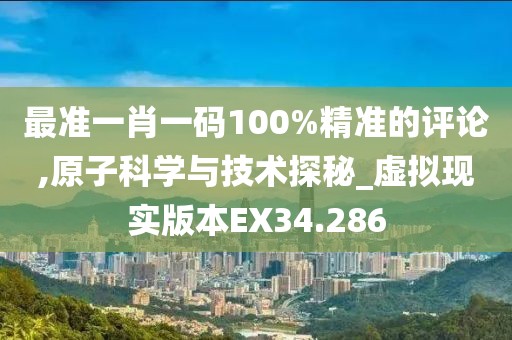 最准一肖一码100%精准的评论,原子科学与技术探秘_虚拟现实版本EX34.286