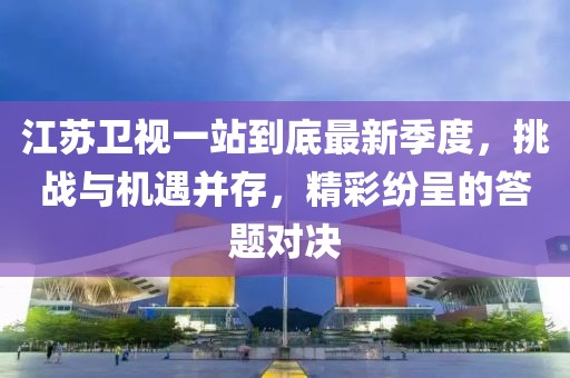江苏卫视一站到底最新季度，挑战与机遇并存，精彩纷呈的答题对决