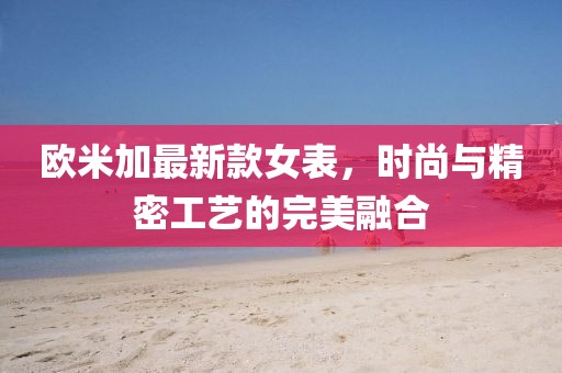 欧米加最新款女表，时尚与精密工艺的完美融合