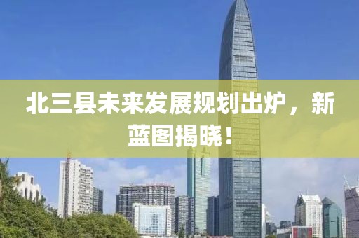 北三县未来发展规划出炉，新蓝图揭晓！