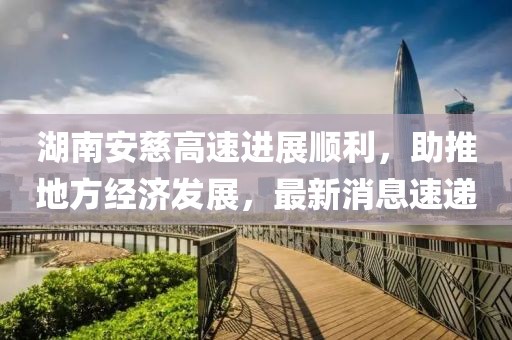 湖南安慈高速进展顺利，助推地方经济发展，最新消息速递
