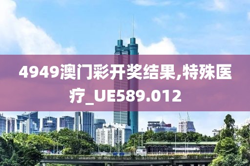 4949澳门彩开奖结果,特殊医疗_UE589.012