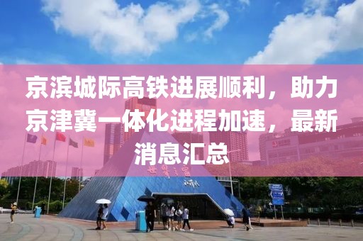 京滨城际高铁进展顺利，助力京津冀一体化进程加速，最新消息汇总
