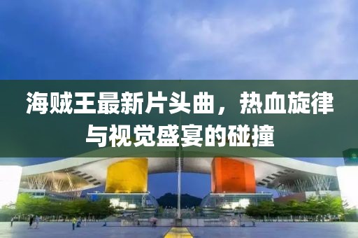 海贼王最新片头曲，热血旋律与视觉盛宴的碰撞