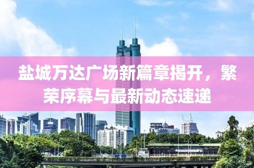 盐城万达广场新篇章揭开，繁荣序幕与最新动态速递