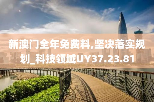 新澳门全年免费料,坚决落实规划_科技领域UY37.23.81
