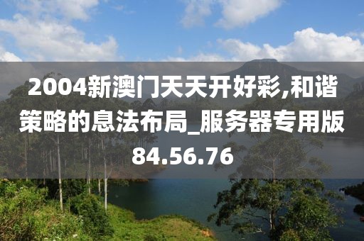 2004新澳门天天开好彩,和谐策略的息法布局_服务器专用版84.56.76