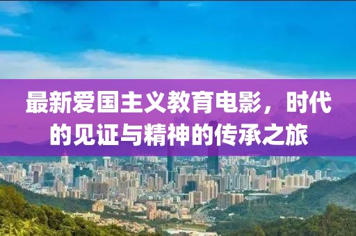 最新爱国主义教育电影，时代的见证与精神的传承之旅