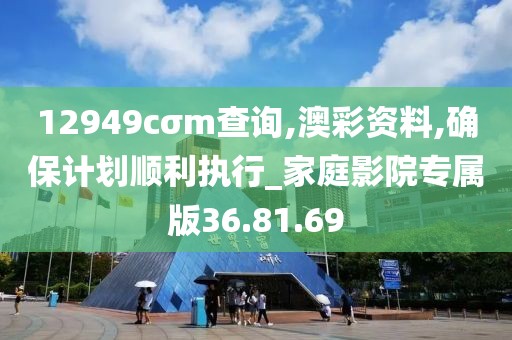 12949cσm查询,澳彩资料,确保计划顺利执行_家庭影院专属版36.81.69