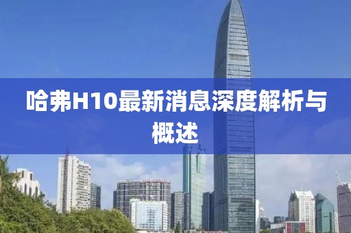 哈弗H10最新消息深度解析与概述