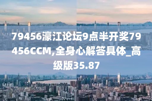 79456濠江论坛9点半开奖79456CCM,全身心解答具体_高级版35.87