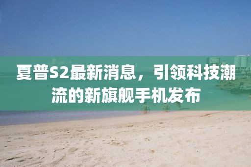 夏普S2最新消息，引领科技潮流的新旗舰手机发布