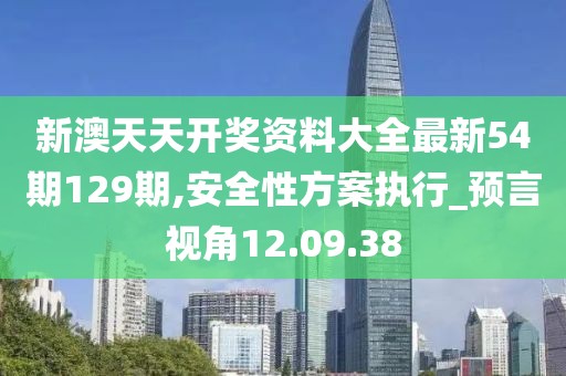 新澳天天开奖资料大全最新54期129期,安全性方案执行_预言视角12.09.38