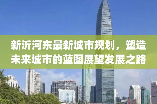 新沂河东最新城市规划，塑造未来城市的蓝图展望发展之路