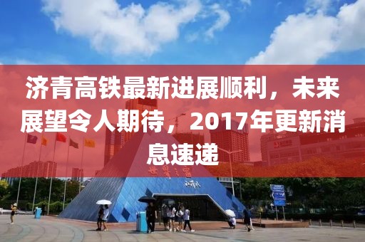 济青高铁最新进展顺利，未来展望令人期待，2017年更新消息速递
