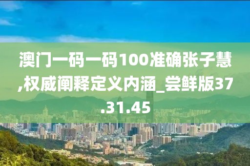 澳门一码一码100准确张子慧,权威阐释定义内涵_尝鲜版37.31.45