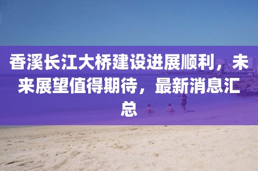 香溪长江大桥建设进展顺利，未来展望值得期待，最新消息汇总