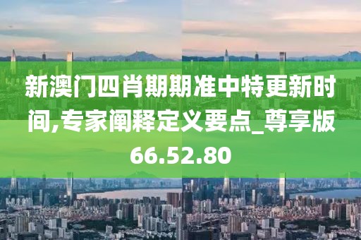 新澳门四肖期期准中特更新时间,专家阐释定义要点_尊享版66.52.80