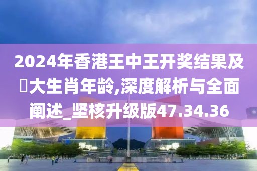 2024年香港王中王开奖结果及枓大生肖年龄,深度解析与全面阐述_坚核升级版47.34.36