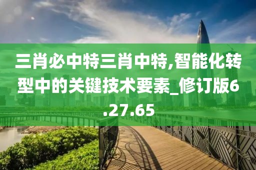 三肖必中特三肖中特,智能化转型中的关键技术要素_修订版6.27.65