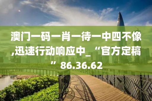 澳门一码一肖一待一中四不像,迅速行动响应中_“官方定稿”86.36.62