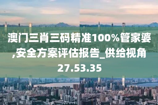 澳门三肖三码精准100%管家婆,安全方案评估报告_供给视角27.53.35