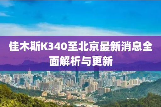 佳木斯K340至北京最新消息全面解析与更新