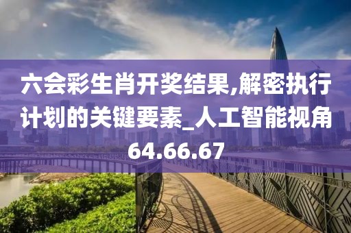 六会彩生肖开奖结果,解密执行计划的关键要素_人工智能视角64.66.67
